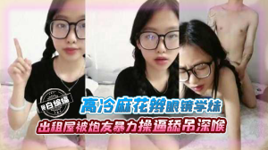 高冷麻花板眼镜学妹出租屋被炮友暴力操逼吃屌深喉