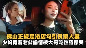 佛山正规足浴店勾引良家人妻少妇背着老公偷情被大哥吃性药操哭