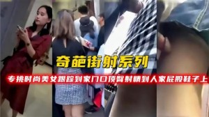 奇葩街射系列专挑时尚美女跟踪到家门口顶臀射精到人家屁股鞋子上